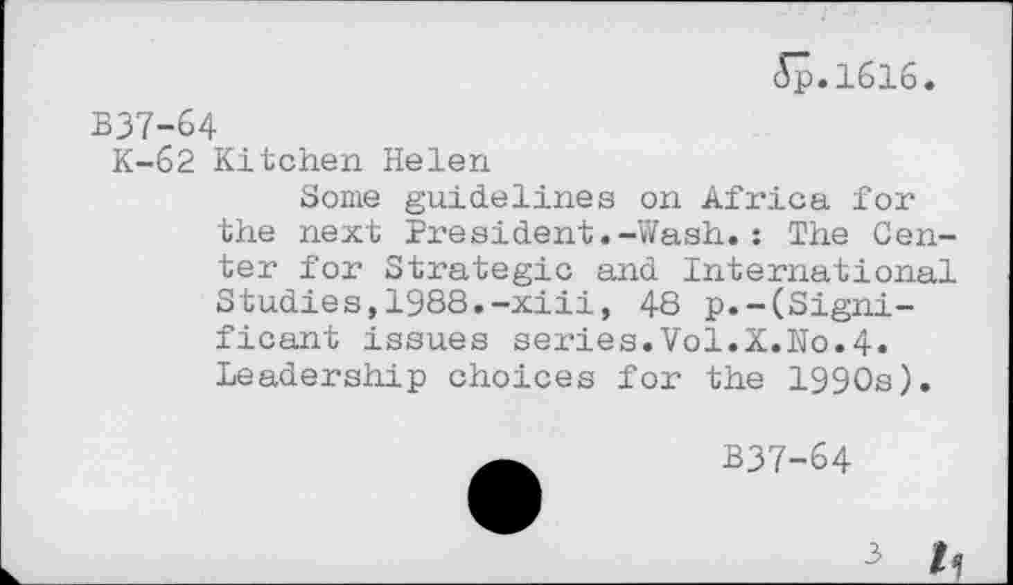 ﻿Jp.1616.
B37-64
K-62 Kitchen Helen
Some guidelines on Africa for the next President.-Wash.: The Center for Strategic and International Studies,1988.-xiii, 48 p.-(Significant issues series.Vol.X.No.4. Leadership choices for the 1990s).
B37-64
3 h